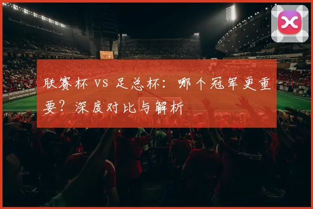 联赛杯 vs 足总杯:哪个冠军更重要?深度对比与解析