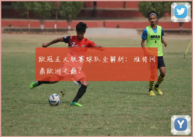 欧冠五大联赛球队全解析:谁将问鼎欧洲之巅?