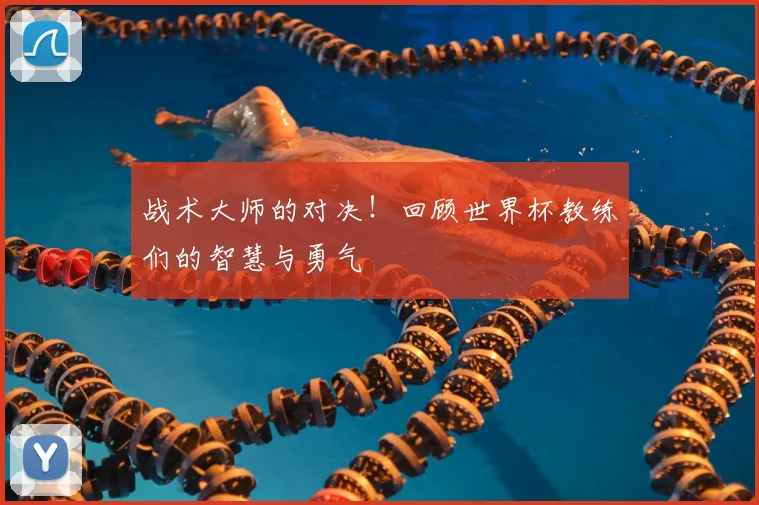 战术大师的对决!回顾世界杯教练们的智慧与勇气