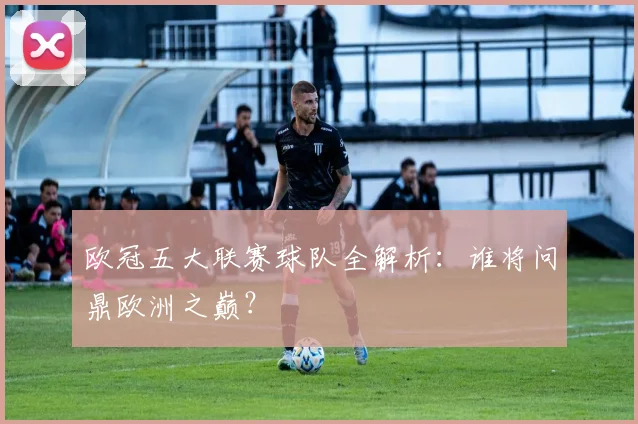 欧冠五大联赛球队全解析:谁将问鼎欧洲之巅?